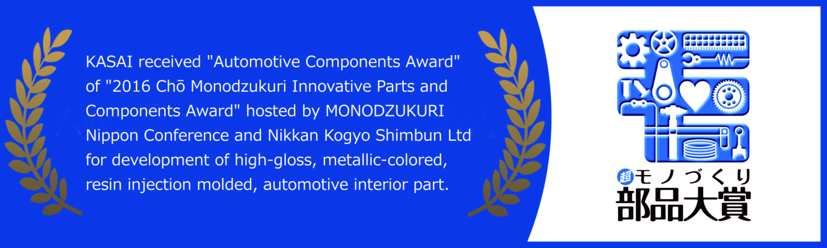KASAI received 'Automotive Components Award' of '2016 Chō Monodzukuri Innovative Parts and Components Award' hosted by MONODZUKURI Nippon Conference and Nikkan Kogyo Shimbun Ltd for development of high-gloss, metallic-colored, resin injection molded, automotive interior part.