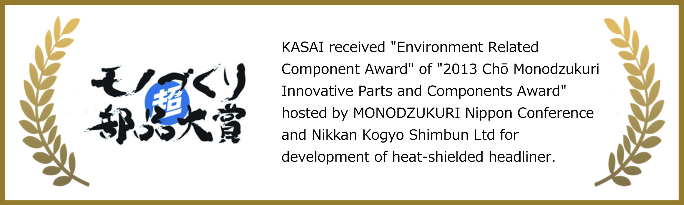 KASAI received 'Environment Related Component Award' of '2013 Chō Monodzukuri Innovative Parts and Components Award' hosted by MONODZUKURI Nippon Conference and Nikkan Kogyo Shimbun Ltd for development of heat-shielded headliner.