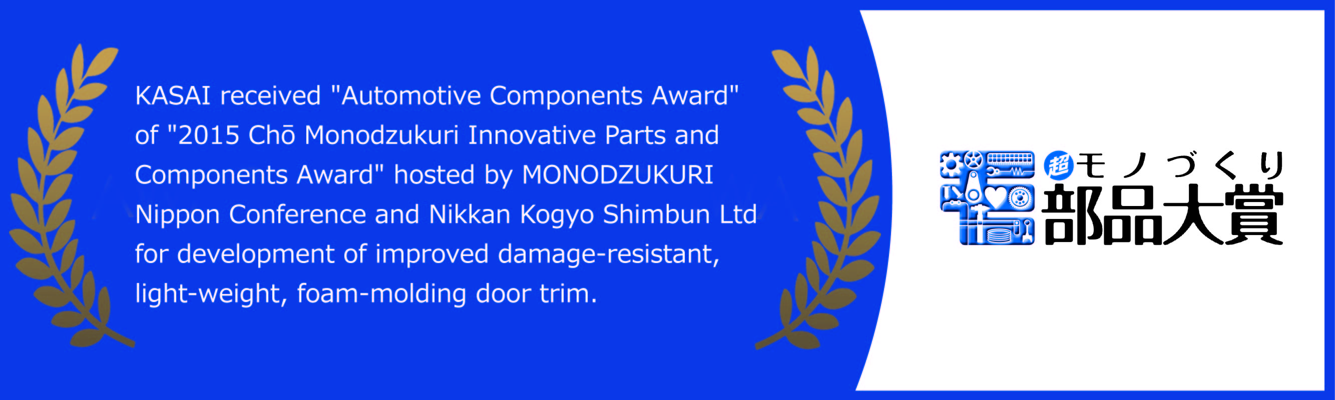 KASAI received 'Automotive Components Award' of '2015 Chō Monodzukuri Innovative Parts and Components Award' hosted by MONODZUKURI Nippon Conference and Nikkan Kogyo Shimbun Ltd for development of improved damage-resistant, light-weight, foam-molding door trim.