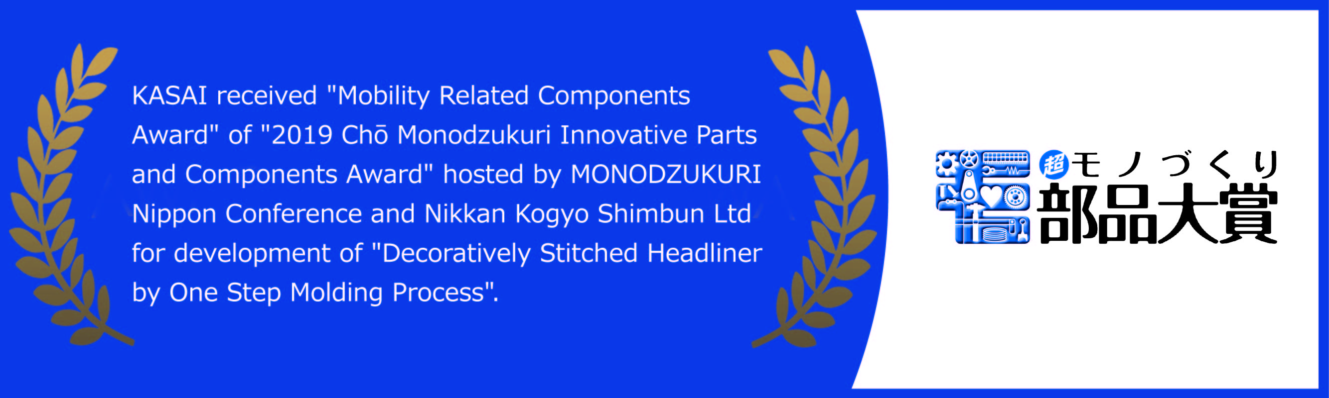 KASAI received 'Mobility Related Components Award' of '2019 Chō Monodzukuri Innovative Parts and Components Award' hosted by MONODZUKURI Nippon Conference and Nikkan Kogyo Shimbun Ltd for development of 'Decoratively Stitched Headliner by One Step Molding Process'.
