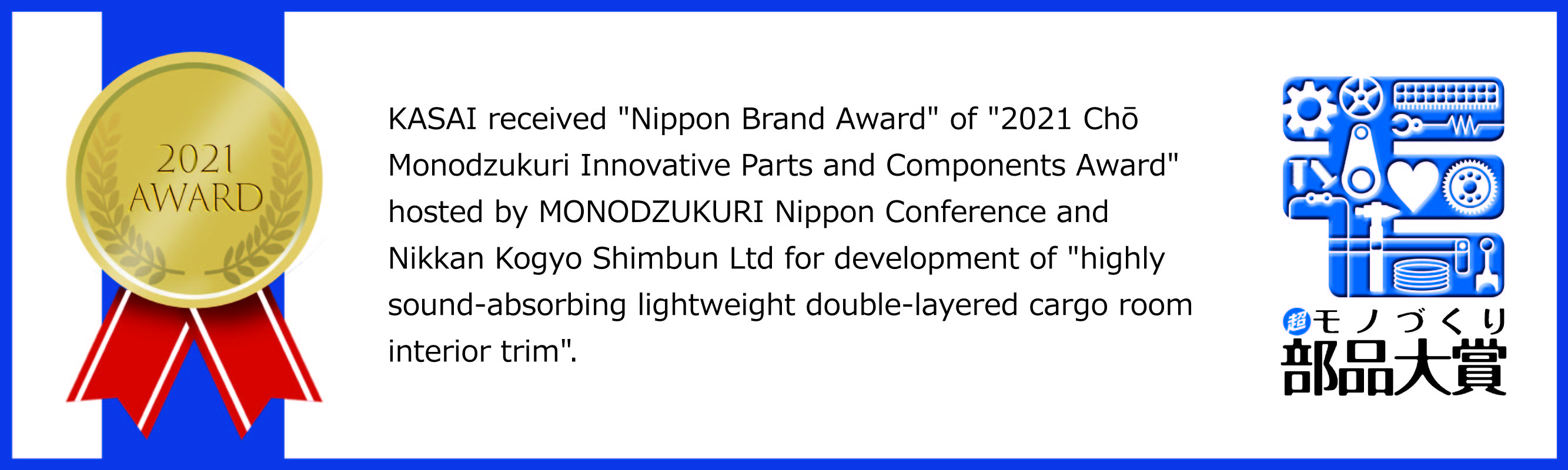 KASAI received 'Nippon brand Award' of '2021 Chō Monodzukuri Innovative parts and Components Award' hosted by MONODZUKURI Nippon Conference and Nikkan Kogyo Shimbun Ltd for development of 'highly sound-absorbing lightweight double-layerd cargo room interior trim.