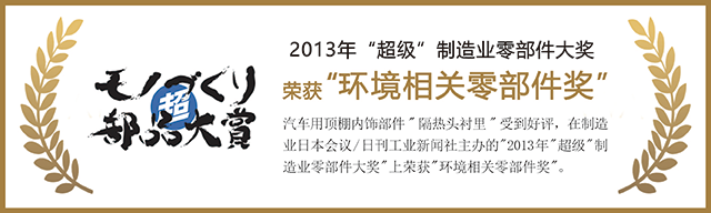 2013年 超级 制造业零部件大奖 汽车用顶棚内饰部件'隔热头衬里'受到好评，在制造业日本会议/日刊工业新闻社主办的'2013年'超级'制造业零部件大奖'上荣获'环境相关零部件奖'。